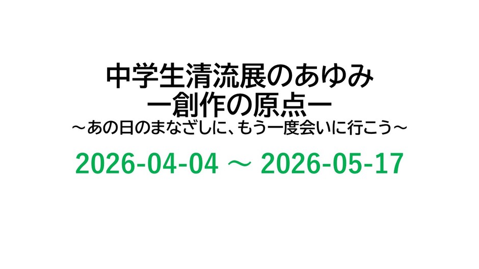 中学生清流展のあゆみー創作の原点ー　~あの日のまなざしに、もう一度会いに行こう~